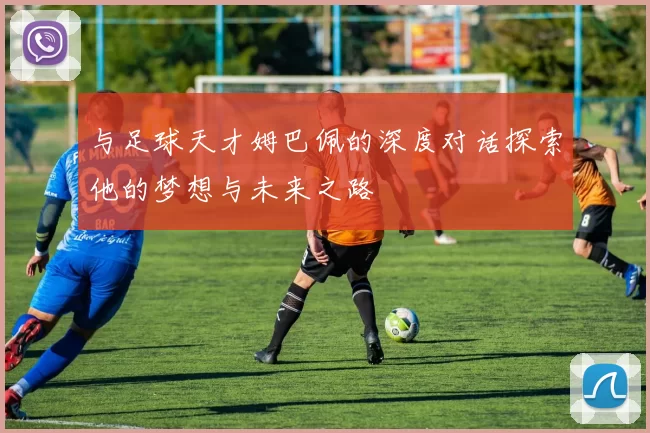 与足球天才姆巴佩的深度对话探索他的梦想与未来之路