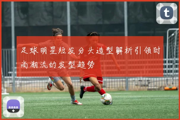 足球明星短发分头造型解析引领时尚潮流的发型趋势