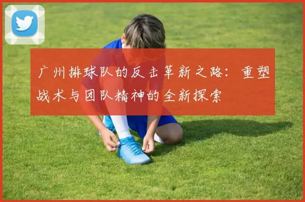 广州排球队的反击革新之路：重塑战术与团队精神的全新探索