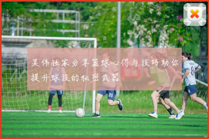 吴伟独家分享篮球心得与技巧助你提升球技的秘密武器