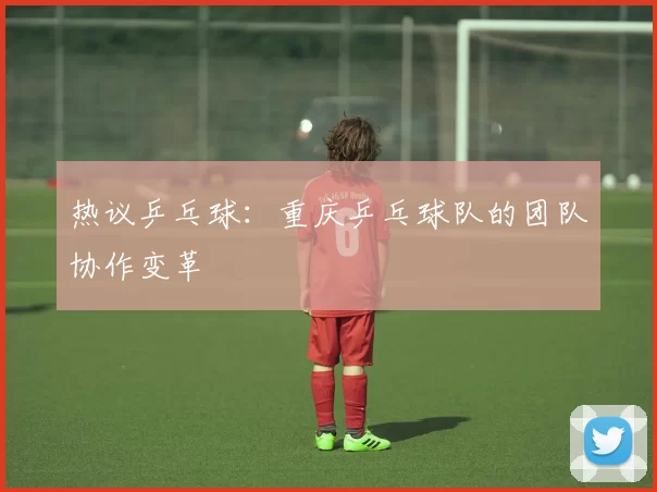 热议乒乓球：重庆乒乓球队的团队协作变革