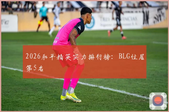 2026和平精英实力排行榜：BLG位居第5名