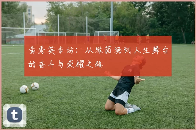 黄秀英专访：从绿茵场到人生舞台的奋斗与荣耀之路