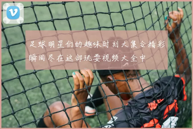 足球明星们的趣味时刻大集合精彩瞬间尽在这部玩耍视频大全中