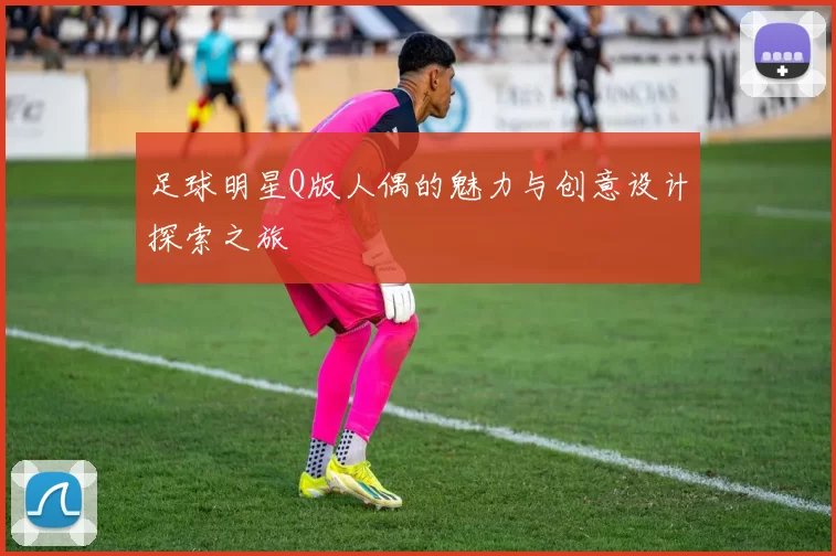 足球明星Q版人偶的魅力与创意设计探索之旅