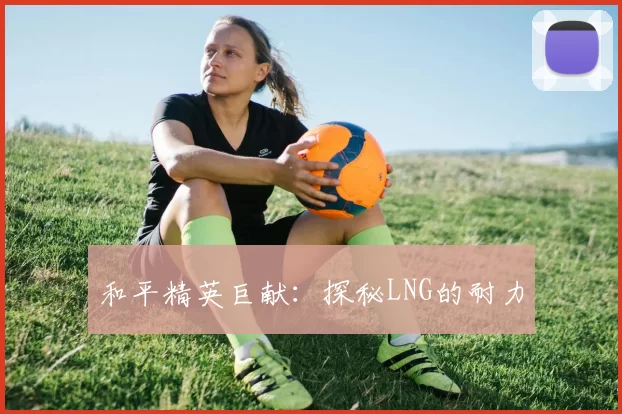 和平精英巨献：探秘LNG的耐力